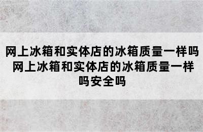 网上冰箱和实体店的冰箱质量一样吗 网上冰箱和实体店的冰箱质量一样吗安全吗